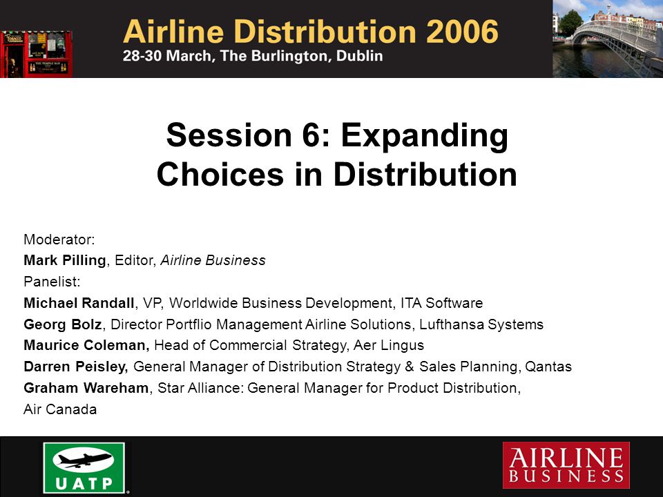 Session 6: Expanding Choices in Distribution Moderator: Mark Pilling, Editor, Airline Business Panelist: Michael Randall, VP, Worldwide Business Development, ITA Software Georg Bolz, Director Portflio Management Airline Solutions, Lufthansa Systems Maurice Coleman, Head of Commercial Strategy, Aer Lingus Darren Peisley, General Manager of Distribution Strategy & Sales Planning, Qantas Graham Wareham, Star Alliance: General Manager for Product Distribution, Air Canada