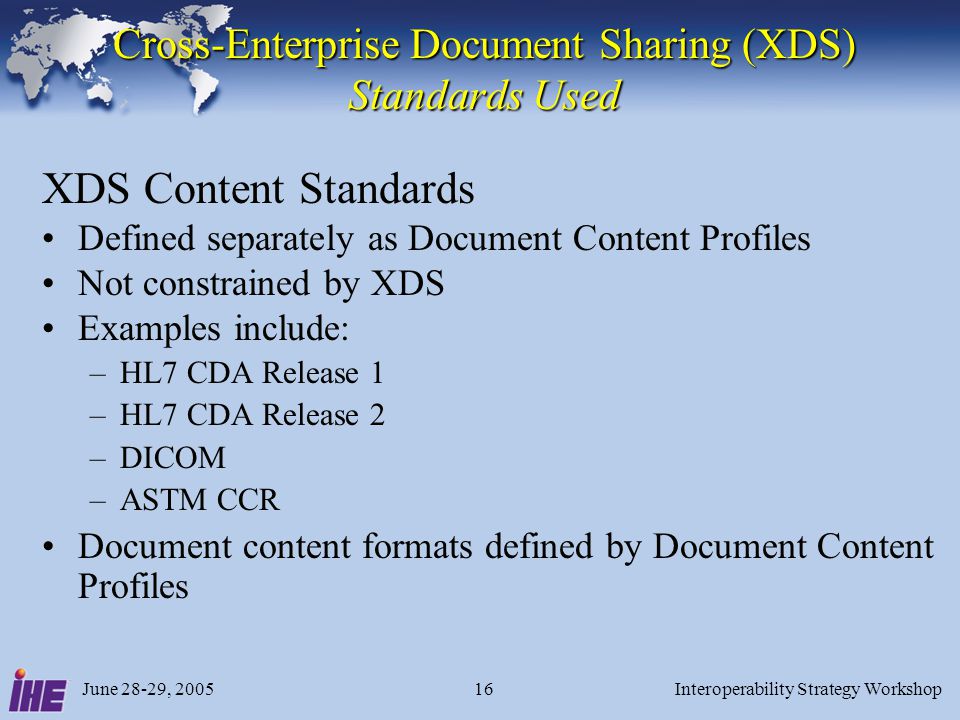 June 28-29, 2005Interoperability Strategy Workshop16 Cross-Enterprise Document Sharing (XDS) Standards Used XDS Content Standards Defined separately as Document Content Profiles Not constrained by XDS Examples include: –HL7 CDA Release 1 –HL7 CDA Release 2 –DICOM –ASTM CCR Document content formats defined by Document Content Profiles