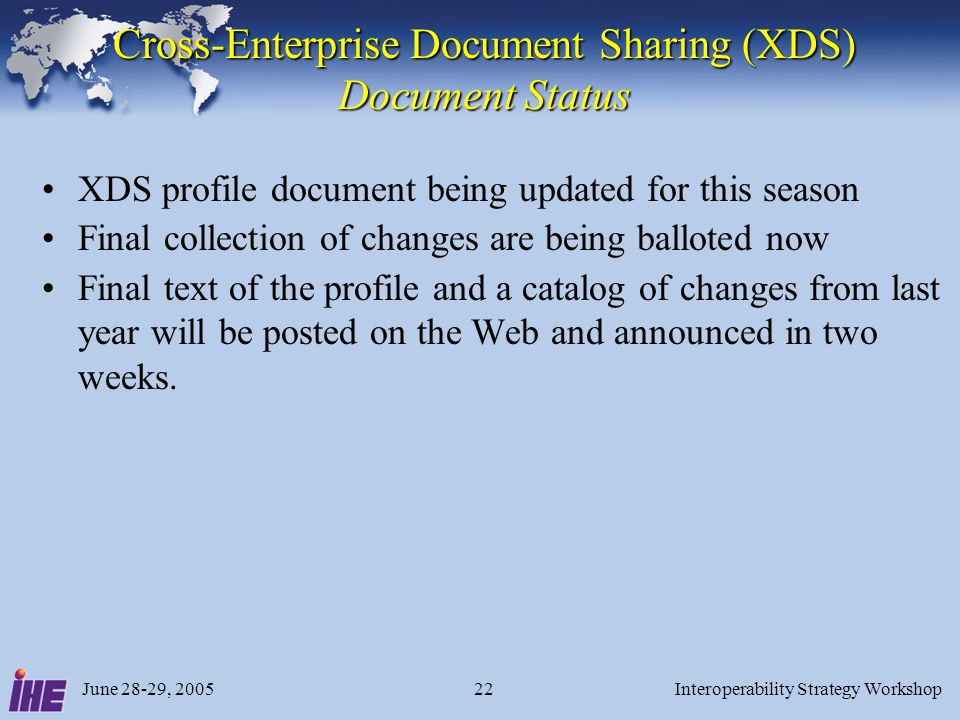June 28-29, 2005Interoperability Strategy Workshop22 Cross-Enterprise Document Sharing (XDS) Document Status XDS profile document being updated for this season Final collection of changes are being balloted now Final text of the profile and a catalog of changes from last year will be posted on the Web and announced in two weeks.
