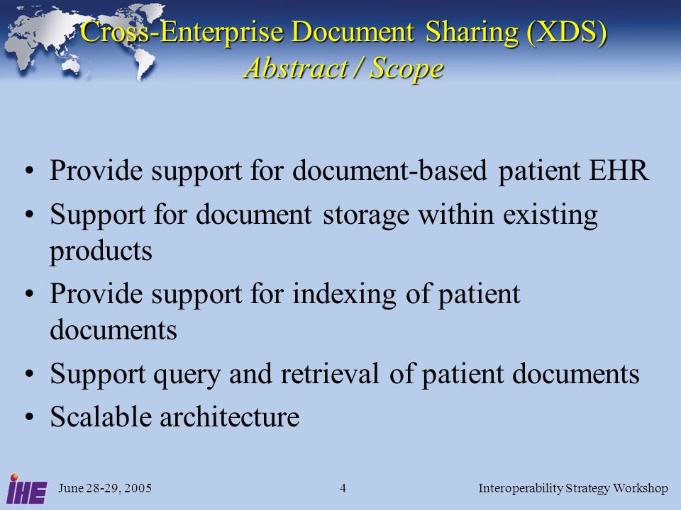 June 28-29, 2005Interoperability Strategy Workshop4 Cross-Enterprise Document Sharing (XDS) Abstract / Scope Provide support for document-based patient EHR Support for document storage within existing products Provide support for indexing of patient documents Support query and retrieval of patient documents Scalable architecture