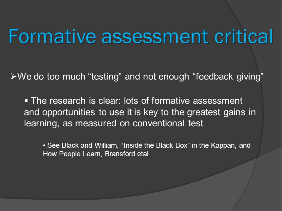 Formative assessment critical  We do too much testing and not enough feedback giving  The research is clear: lots of formative assessment and opportunities to use it is key to the greatest gains in learning, as measured on conventional test See Black and William, Inside the Black Box in the Kappan, and How People Learn, Bransford etal.