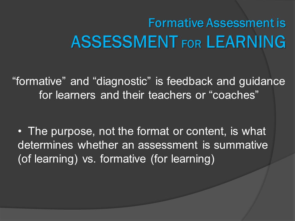 Formative Assessment is ASSESSMENT FOR LEARNING formative and diagnostic is feedback and guidance for learners and their teachers or coaches The purpose, not the format or content, is what determines whether an assessment is summative (of learning) vs.