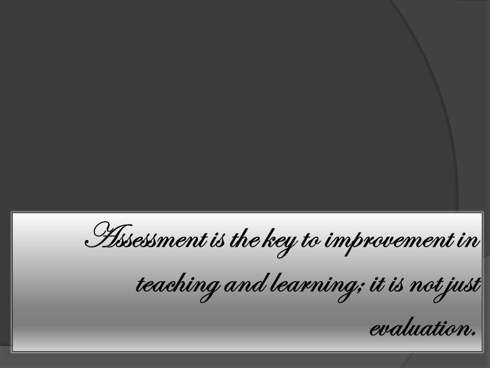 Assessment is the key to improvement in teaching and learning; it is not just evaluation.