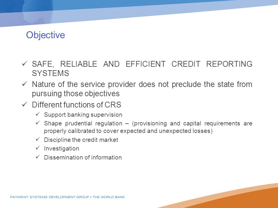 Objective SAFE, RELIABLE AND EFFICIENT CREDIT REPORTING SYSTEMS Nature of the service provider does not preclude the state from pursuing those objectives Different functions of CRS Support banking supervision Shape prudential regulation – (provisioning and capital requirements are properly calibrated to cover expected and unexpected losses) Discipline the credit market Investigation Dissemination of information