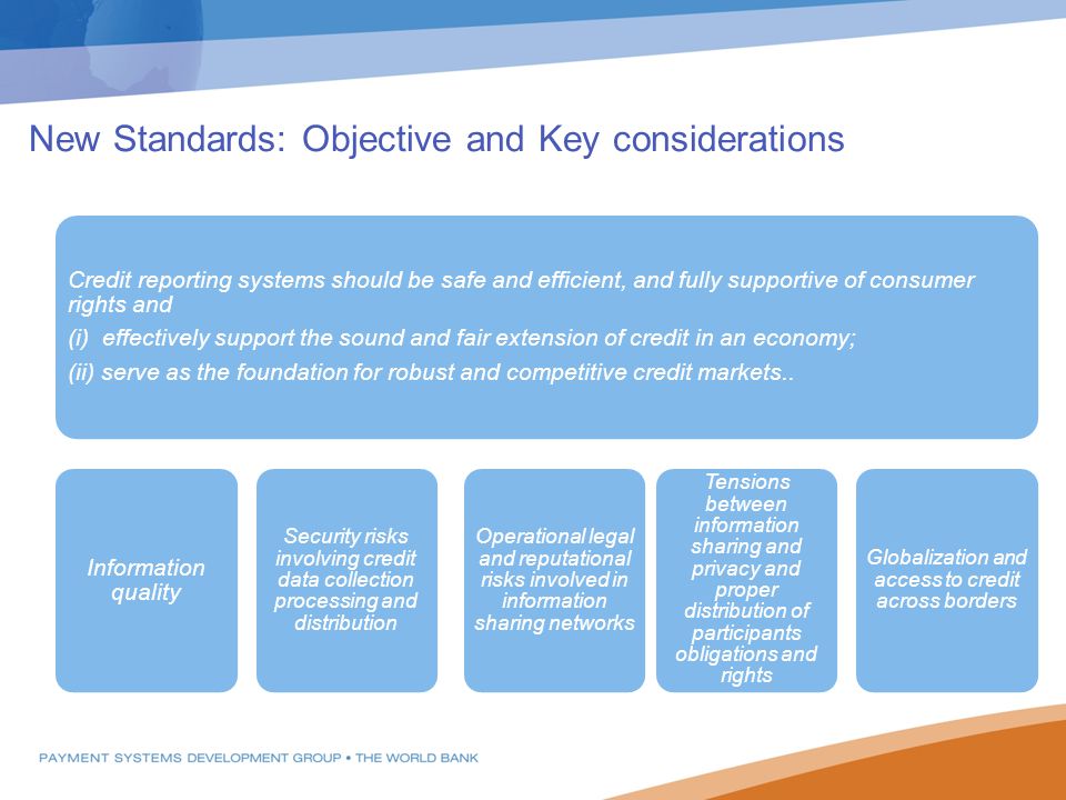 New Standards: Objective and Key considerations Credit reporting systems should be safe and efficient, and fully supportive of consumer rights and (i) effectively support the sound and fair extension of credit in an economy; (ii) serve as the foundation for robust and competitive credit markets..