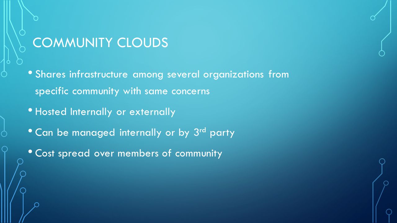 COMMUNITY CLOUDS Shares infrastructure among several organizations from specific community with same concerns Hosted Internally or externally Can be managed internally or by 3 rd party Cost spread over members of community