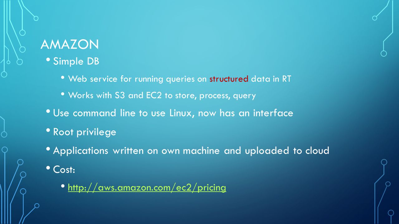 AMAZON Simple DB Web service for running queries on structured data in RT Works with S3 and EC2 to store, process, query Use command line to use Linux, now has an interface Root privilege Applications written on own machine and uploaded to cloud Cost: