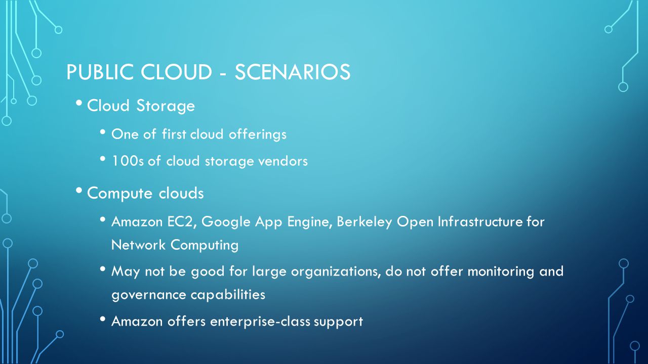 PUBLIC CLOUD - SCENARIOS Cloud Storage One of first cloud offerings 100s of cloud storage vendors Compute clouds Amazon EC2, Google App Engine, Berkeley Open Infrastructure for Network Computing May not be good for large organizations, do not offer monitoring and governance capabilities Amazon offers enterprise-class support