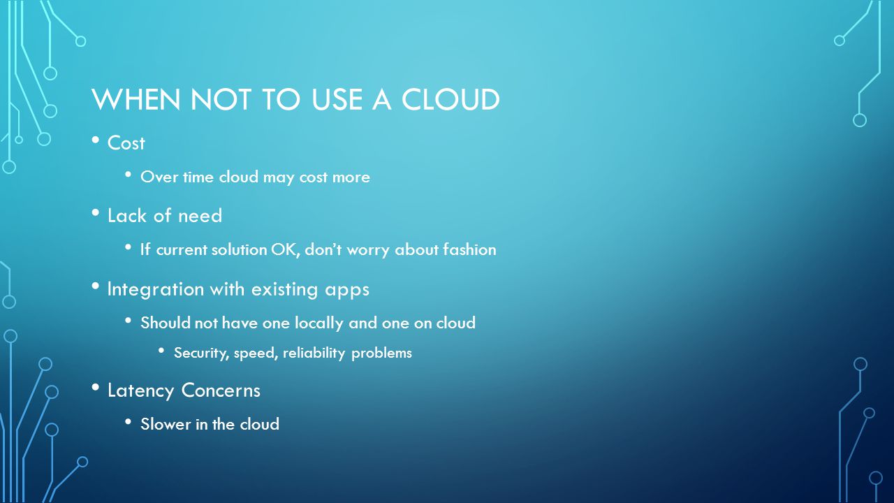 WHEN NOT TO USE A CLOUD Cost Over time cloud may cost more Lack of need If current solution OK, don’t worry about fashion Integration with existing apps Should not have one locally and one on cloud Security, speed, reliability problems Latency Concerns Slower in the cloud