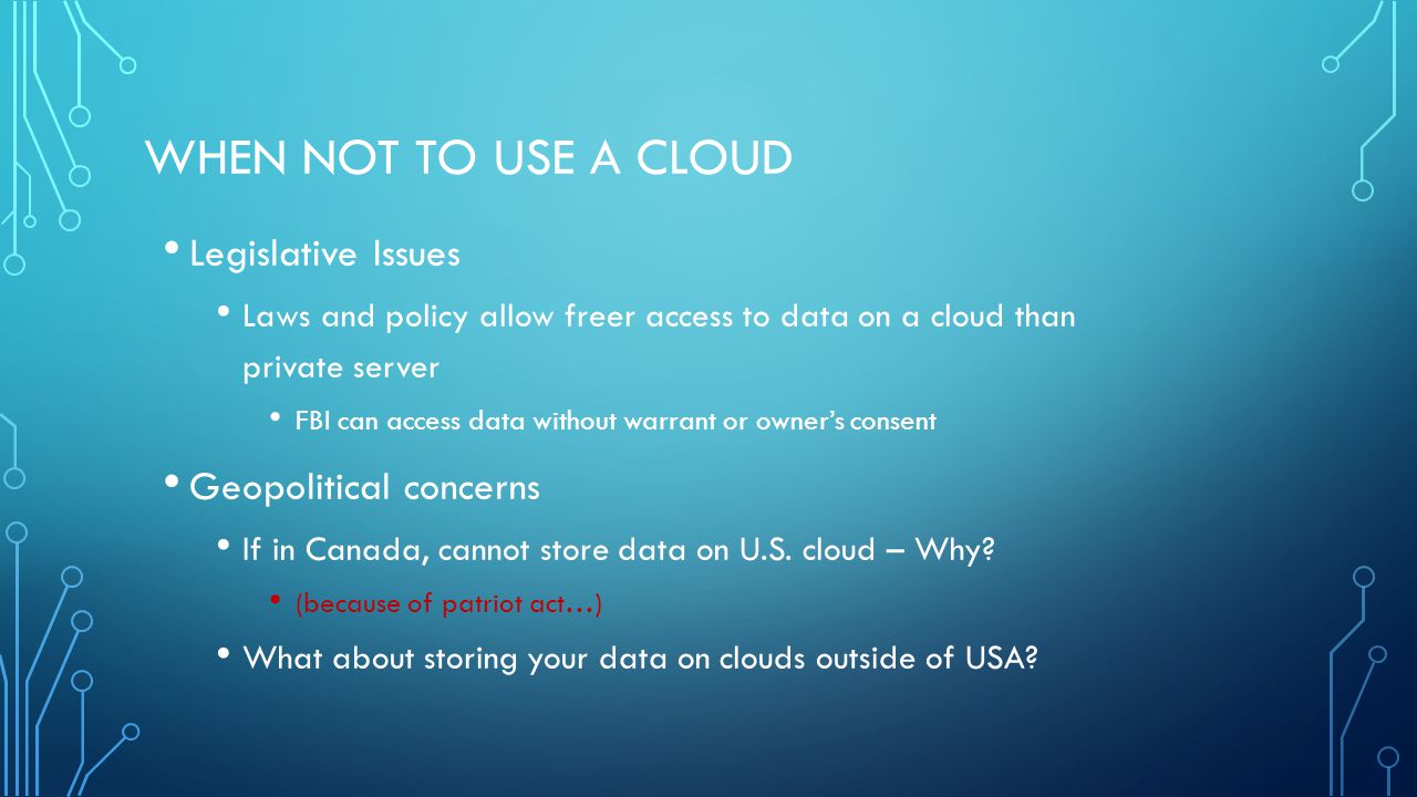 WHEN NOT TO USE A CLOUD Legislative Issues Laws and policy allow freer access to data on a cloud than private server FBI can access data without warrant or owner’s consent Geopolitical concerns If in Canada, cannot store data on U.S.