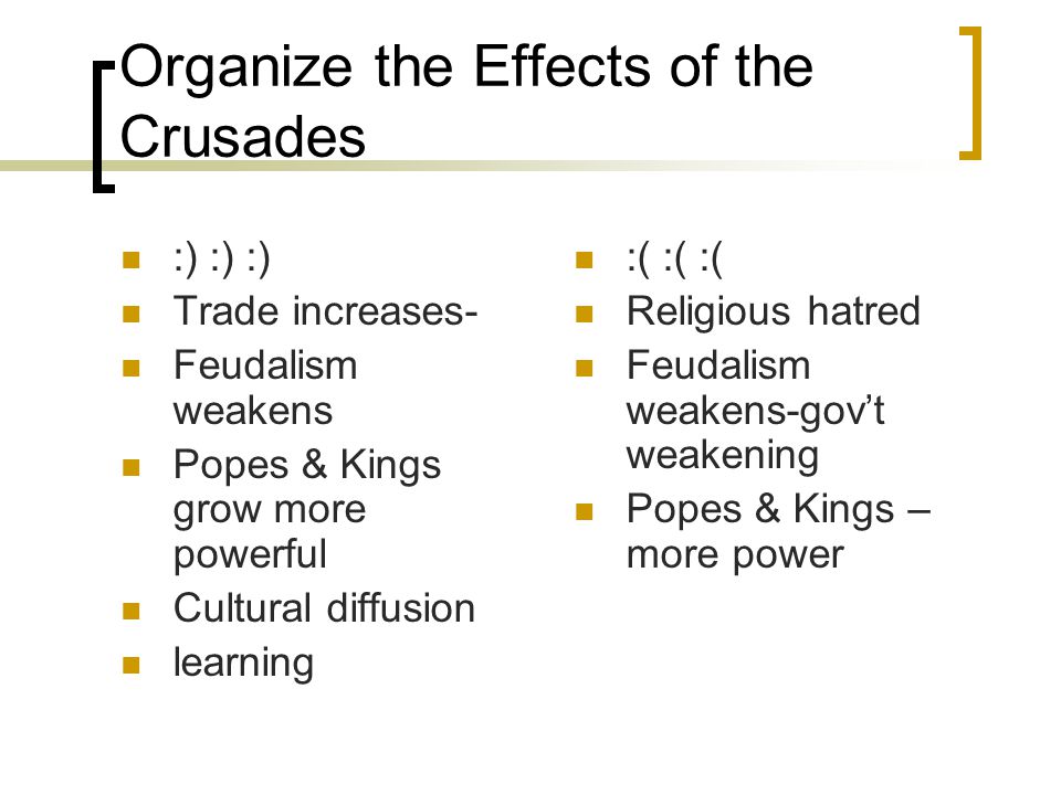 Organize the Effects of the Crusades :) :) :) Trade increases- Feudalism weakens Popes & Kings grow more powerful Cultural diffusion learning :( :( :( Religious hatred Feudalism weakens-gov’t weakening Popes & Kings – more power