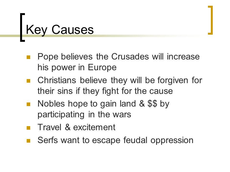 Key Causes Pope believes the Crusades will increase his power in Europe Christians believe they will be forgiven for their sins if they fight for the cause Nobles hope to gain land & $$ by participating in the wars Travel & excitement Serfs want to escape feudal oppression