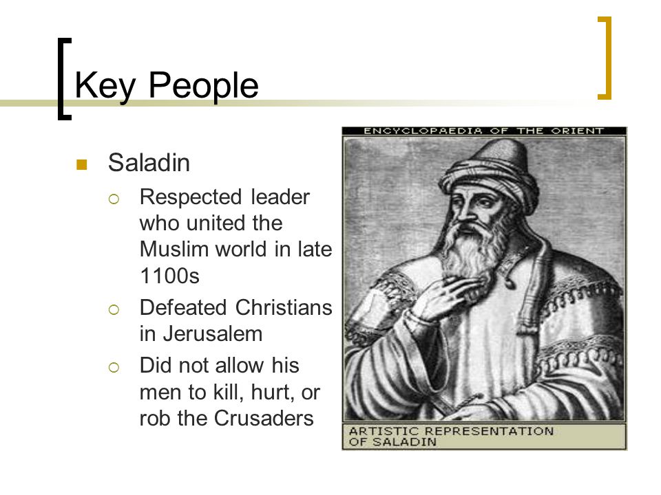 Key People Saladin  Respected leader who united the Muslim world in late 1100s  Defeated Christians in Jerusalem  Did not allow his men to kill, hurt, or rob the Crusaders