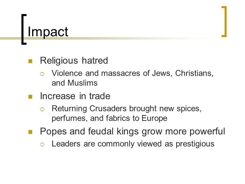 Impact Religious hatred  Violence and massacres of Jews, Christians, and Muslims Increase in trade  Returning Crusaders brought new spices, perfumes, and fabrics to Europe Popes and feudal kings grow more powerful  Leaders are commonly viewed as prestigious
