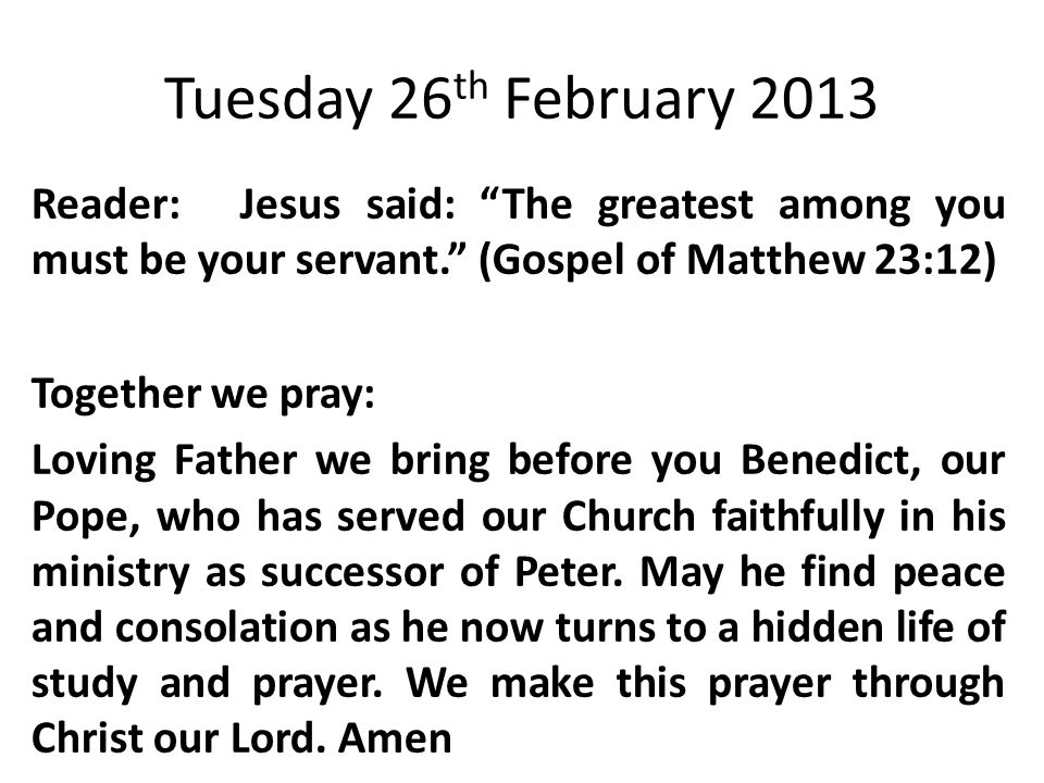 Tuesday 26 th February 2013 Reader:Jesus said: The greatest among you must be your servant. (Gospel of Matthew 23:12) Together we pray: Loving Father we bring before you Benedict, our Pope, who has served our Church faithfully in his ministry as successor of Peter.