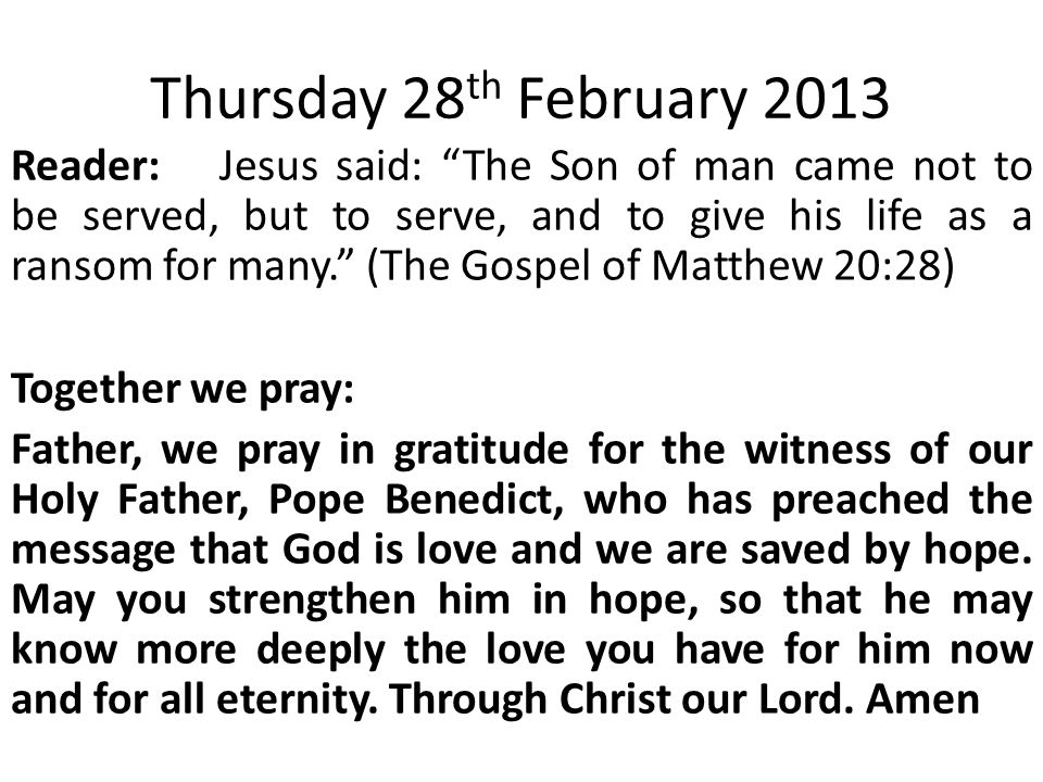 Thursday 28 th February 2013 Reader:Jesus said: The Son of man came not to be served, but to serve, and to give his life as a ransom for many. (The Gospel of Matthew 20:28) Together we pray: Father, we pray in gratitude for the witness of our Holy Father, Pope Benedict, who has preached the message that God is love and we are saved by hope.