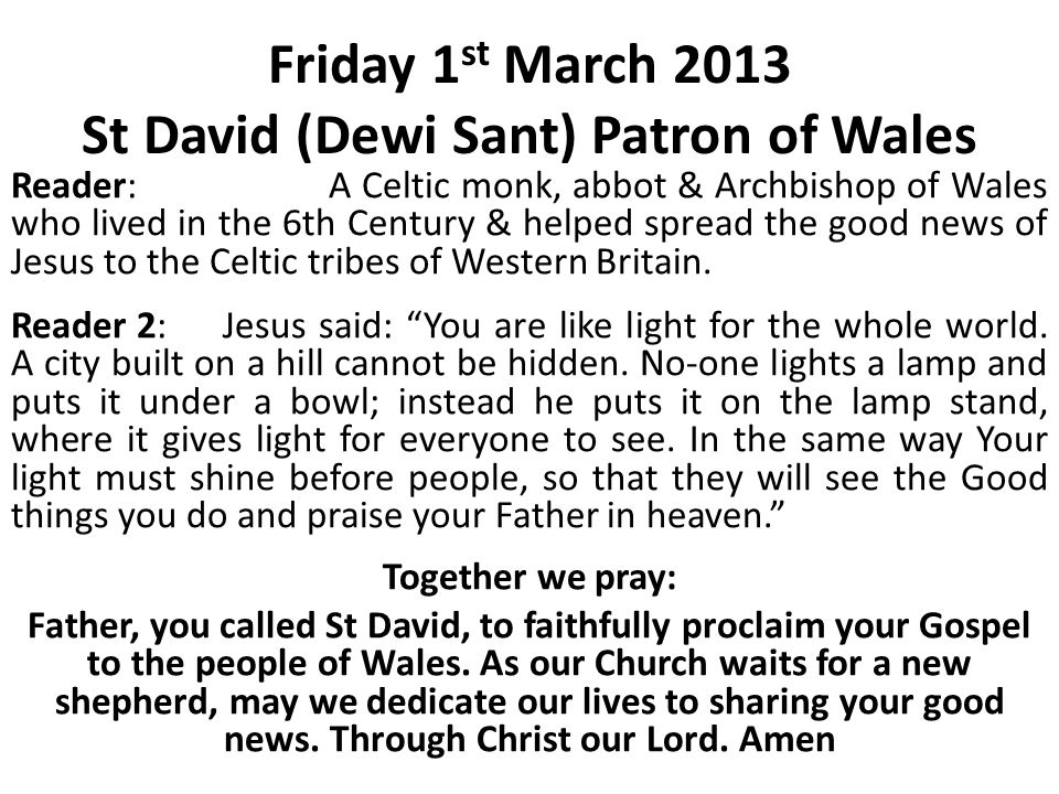 Friday 1 st March 2013 St David (Dewi Sant) Patron of Wales Reader:A Celtic monk, abbot & Archbishop of Wales who lived in the 6th Century & helped spread the good news of Jesus to the Celtic tribes of Western Britain.