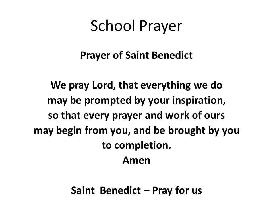 School Prayer Prayer of Saint Benedict We pray Lord, that everything we do may be prompted by your inspiration, so that every prayer and work of ours may begin from you, and be brought by you to completion.