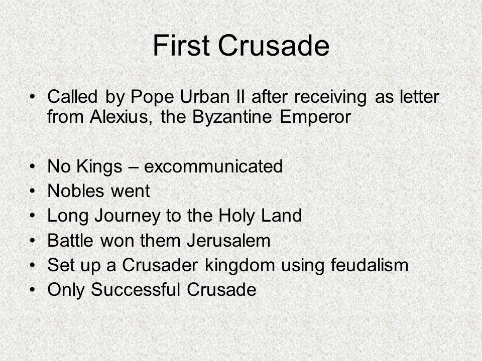 First Crusade Called by Pope Urban II after receiving as letter from Alexius, the Byzantine Emperor No Kings – excommunicated Nobles went Long Journey to the Holy Land Battle won them Jerusalem Set up a Crusader kingdom using feudalism Only Successful Crusade