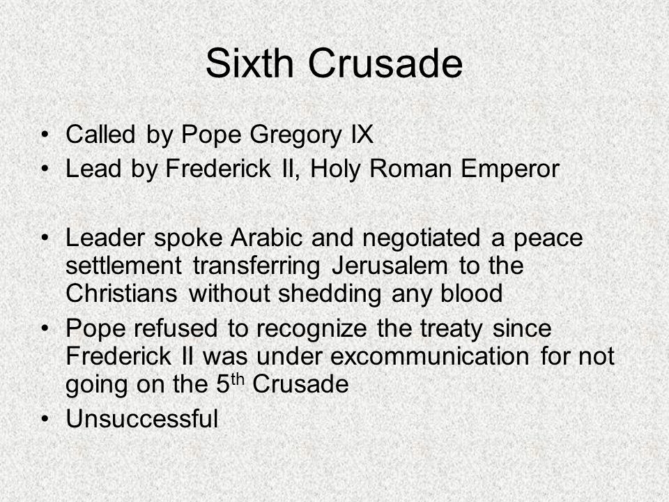 Sixth Crusade Called by Pope Gregory IX Lead by Frederick II, Holy Roman Emperor Leader spoke Arabic and negotiated a peace settlement transferring Jerusalem to the Christians without shedding any blood Pope refused to recognize the treaty since Frederick II was under excommunication for not going on the 5 th Crusade Unsuccessful