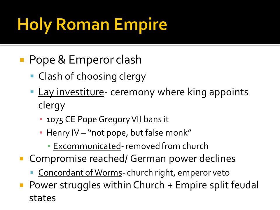  Pope & Emperor clash  Clash of choosing clergy  Lay investiture- ceremony where king appoints clergy ▪ 1075 CE Pope Gregory VII bans it ▪ Henry IV – not pope, but false monk ▪ Excommunicated- removed from church  Compromise reached/ German power declines  Concordant of Worms- church right, emperor veto  Power struggles within Church + Empire split feudal states