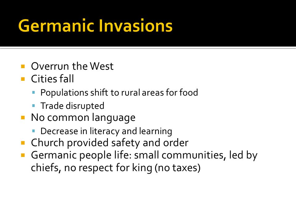  Overrun the West  Cities fall  Populations shift to rural areas for food  Trade disrupted  No common language  Decrease in literacy and learning  Church provided safety and order  Germanic people life: small communities, led by chiefs, no respect for king (no taxes)