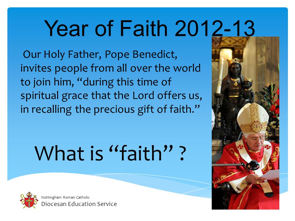 Nottingham Roman Catholic Diocesan Education Service Year of Faith Our Holy Father, Pope Benedict, invites people from all over the world to join him, during this time of spiritual grace that the Lord offers us, in recalling the precious gift of faith. What is faith
