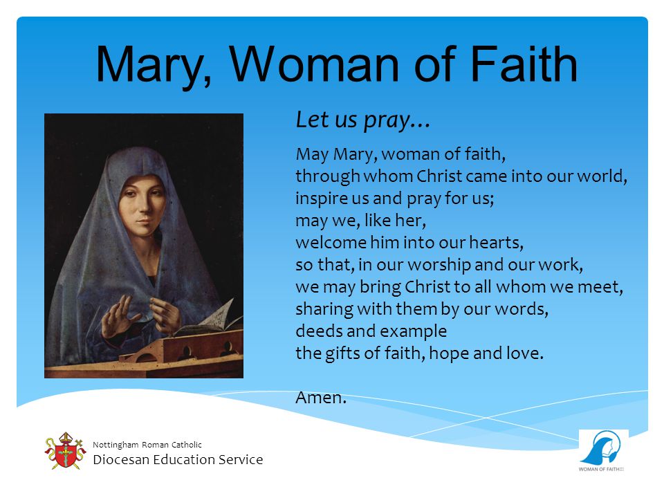 Nottingham Roman Catholic Diocesan Education Service Mary, Woman of Faith Let us pray… May Mary, woman of faith, through whom Christ came into our world, inspire us and pray for us; may we, like her, welcome him into our hearts, so that, in our worship and our work, we may bring Christ to all whom we meet, sharing with them by our words, deeds and example the gifts of faith, hope and love.