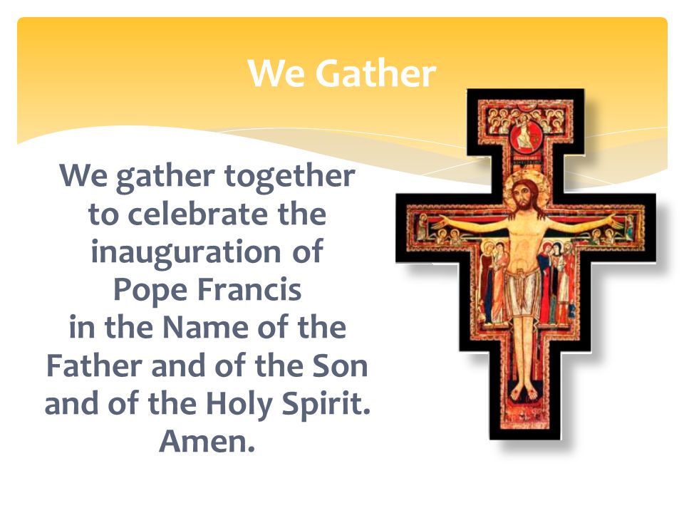 We Gather We gather together to celebrate the inauguration of Pope Francis in the Name of the Father and of the Son and of the Holy Spirit.