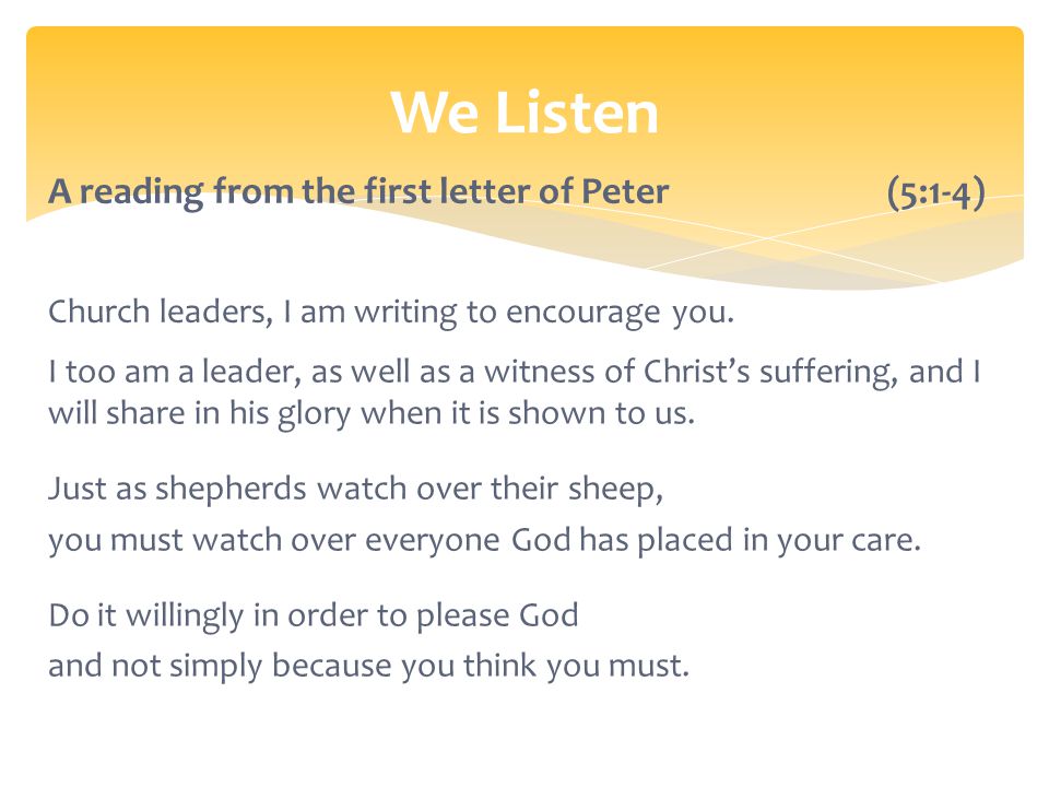 We Listen A reading from the first letter of Peter (5:1-4) Church leaders, I am writing to encourage you.