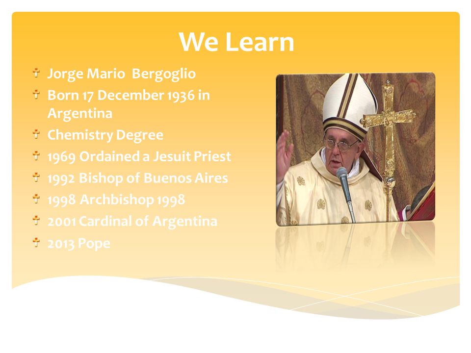 We Learn Jorge Mario Bergoglio Born 17 December 1936 in Argentina Chemistry Degree 1969 Ordained a Jesuit Priest 1992 Bishop of Buenos Aires 1998 Archbishop Cardinal of Argentina 2013 Pope