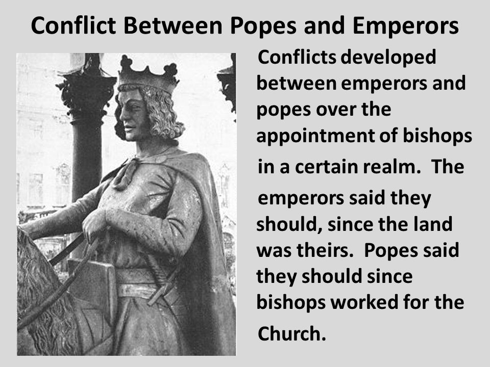 Conflict Between Popes and Emperors Conflicts developed between emperors and popes over the appointment of bishops in a certain realm.
