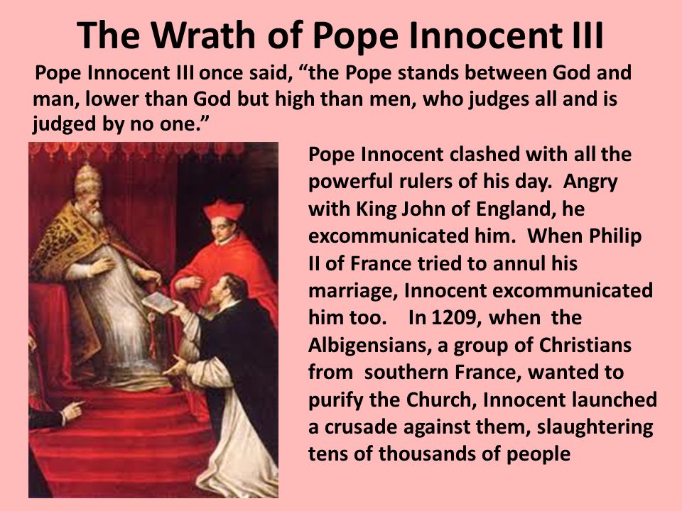 The Wrath of Pope Innocent III Pope Innocent III once said, the Pope stands between God and man, lower than God but high than men, who judges all and is judged by no one. Pope Innocent clashed with all the powerful rulers of his day.