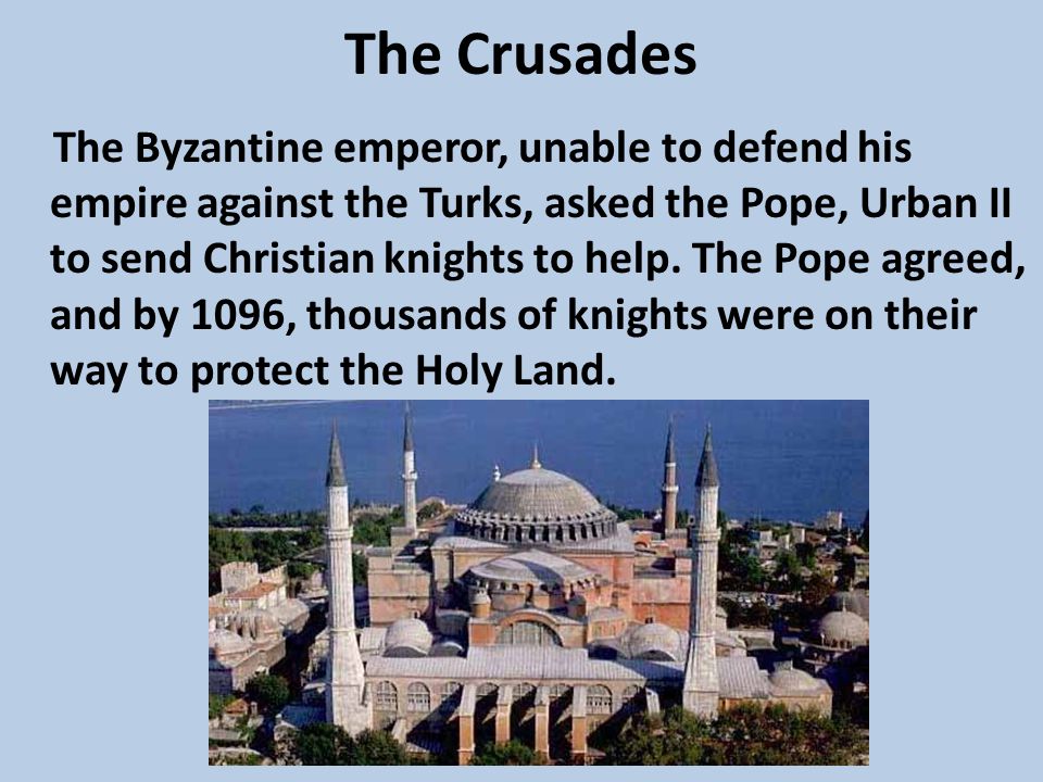 The Crusades The Byzantine emperor, unable to defend his empire against the Turks, asked the Pope, Urban II to send Christian knights to help.