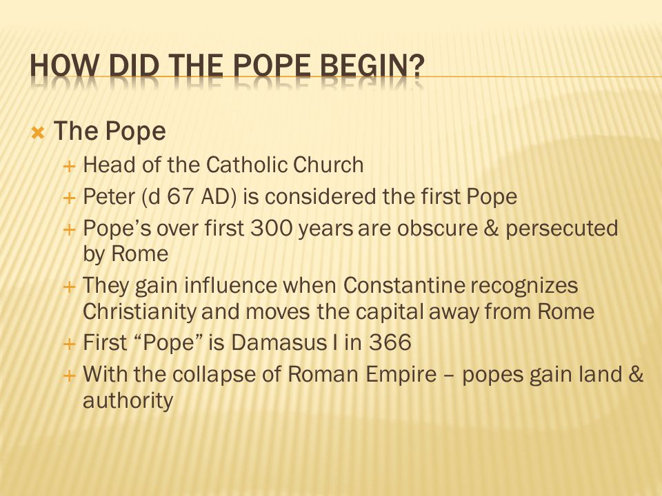  The Pope  Head of the Catholic Church  Peter (d 67 AD) is considered the first Pope  Pope’s over first 300 years are obscure & persecuted by Rome  They gain influence when Constantine recognizes Christianity and moves the capital away from Rome  First Pope is Damasus I in 366  With the collapse of Roman Empire – popes gain land & authority