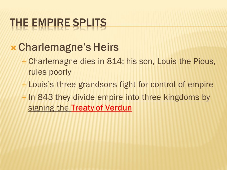  Charlemagne’s Heirs  Charlemagne dies in 814; his son, Louis the Pious, rules poorly  Louis’s three grandsons fight for control of empire  In 843 they divide empire into three kingdoms by signing the Treaty of Verdun