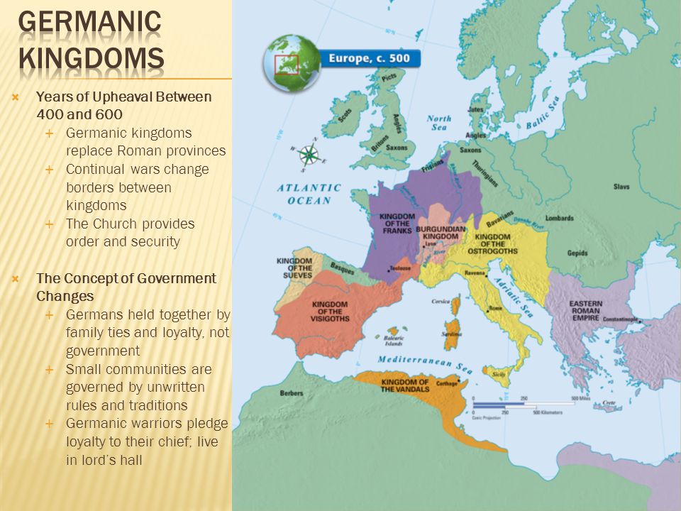  Years of Upheaval Between 400 and 600  Germanic kingdoms replace Roman provinces  Continual wars change borders between kingdoms  The Church provides order and security  The Concept of Government Changes  Germans held together by family ties and loyalty, not government  Small communities are governed by unwritten rules and traditions  Germanic warriors pledge loyalty to their chief; live in lord’s hall