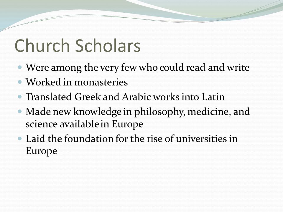 Church Scholars Were among the very few who could read and write Worked in monasteries Translated Greek and Arabic works into Latin Made new knowledge in philosophy, medicine, and science available in Europe Laid the foundation for the rise of universities in Europe