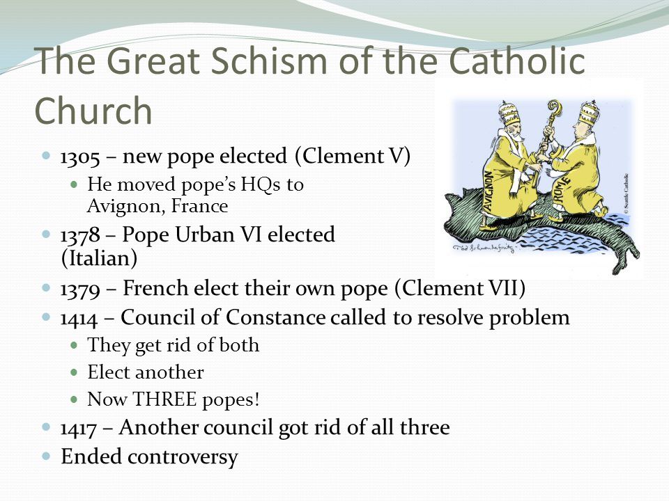 The Great Schism of the Catholic Church 1305 – new pope elected (Clement V) He moved pope’s HQs to Avignon, France 1378 – Pope Urban VI elected (Italian) 1379 – French elect their own pope (Clement VII) 1414 – Council of Constance called to resolve problem They get rid of both Elect another Now THREE popes.