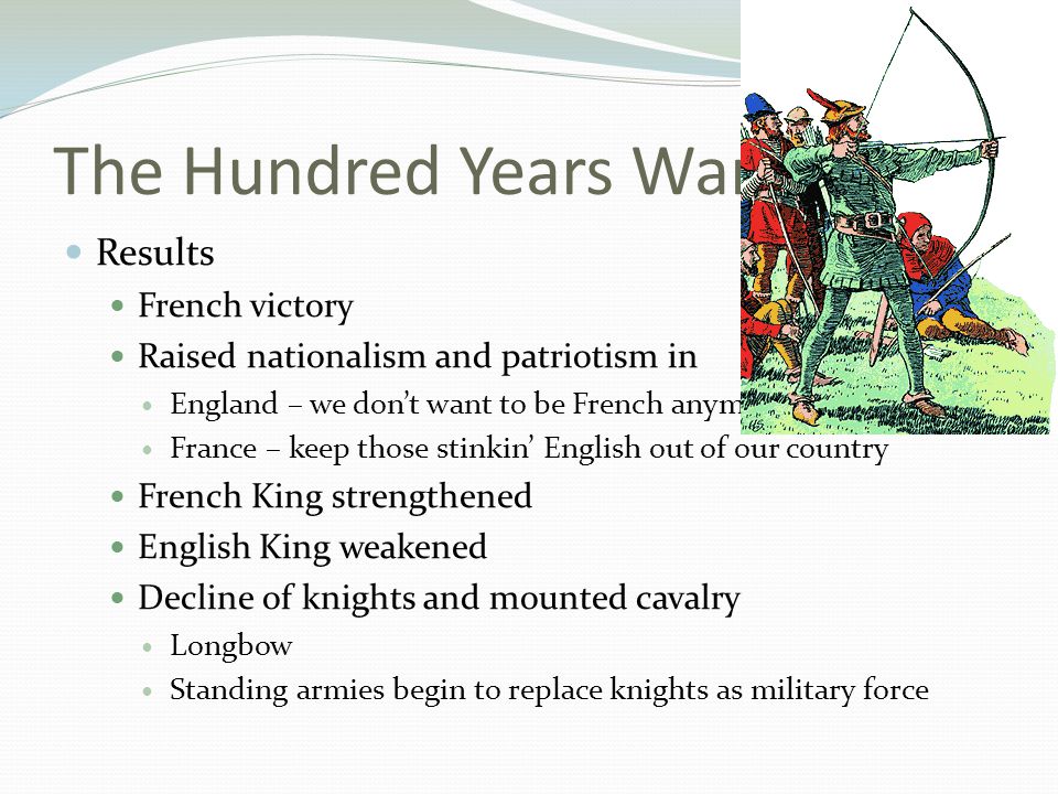 The Hundred Years War Results French victory Raised nationalism and patriotism in England – we don’t want to be French anymore France – keep those stinkin’ English out of our country French King strengthened English King weakened Decline of knights and mounted cavalry Longbow Standing armies begin to replace knights as military force