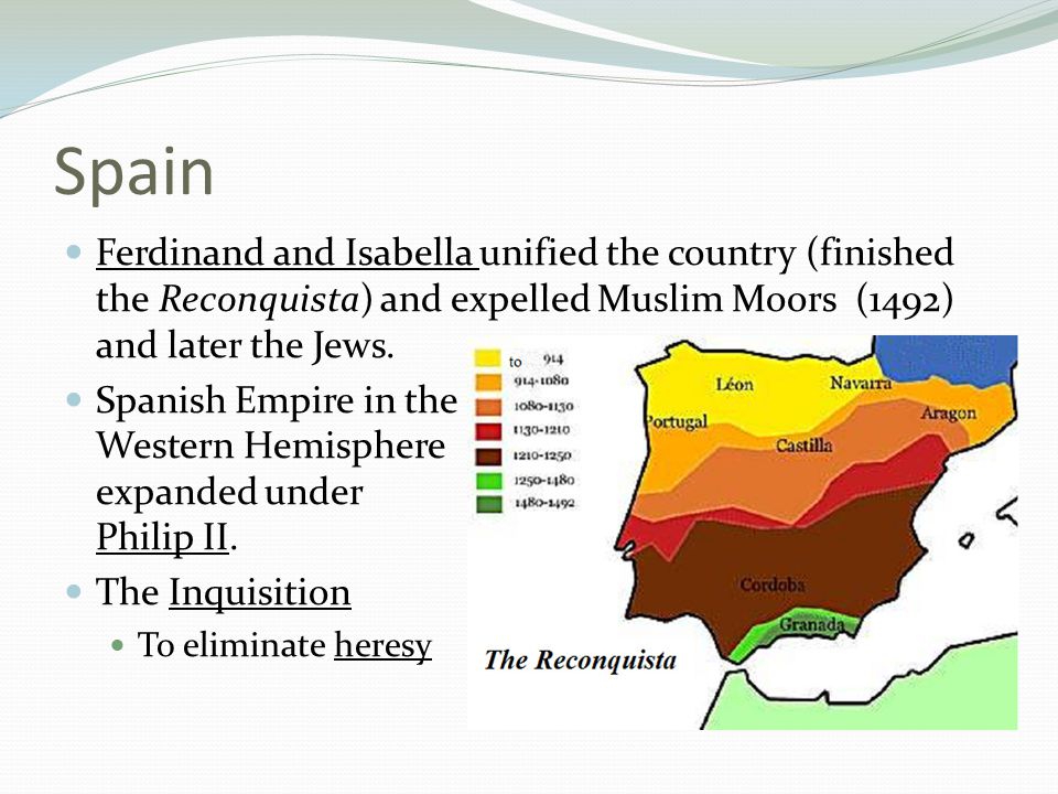 Spain Ferdinand and Isabella unified the country (finished the Reconquista) and expelled Muslim Moors (1492) and later the Jews.