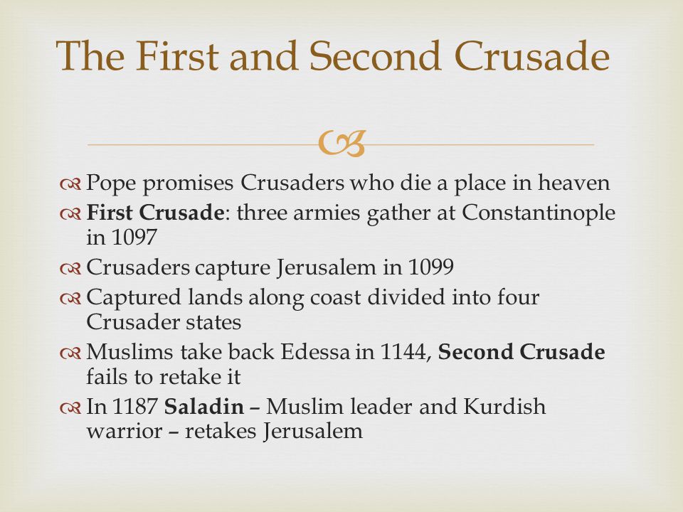   Pope promises Crusaders who die a place in heaven  First Crusade : three armies gather at Constantinople in 1097  Crusaders capture Jerusalem in 1099  Captured lands along coast divided into four Crusader states  Muslims take back Edessa in 1144, Second Crusade fails to retake it  In 1187 Saladin – Muslim leader and Kurdish warrior – retakes Jerusalem The First and Second Crusade