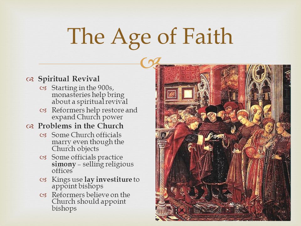   Spiritual Revival  Starting in the 900s, monasteries help bring about a spiritual revival  Reformers help restore and expand Church power  Problems in the Church  Some Church officials marry even though the Church objects  Some officials practice simony – selling religious offices  Kings use lay investiture to appoint bishops  Reformers believe on the Church should appoint bishops The Age of Faith