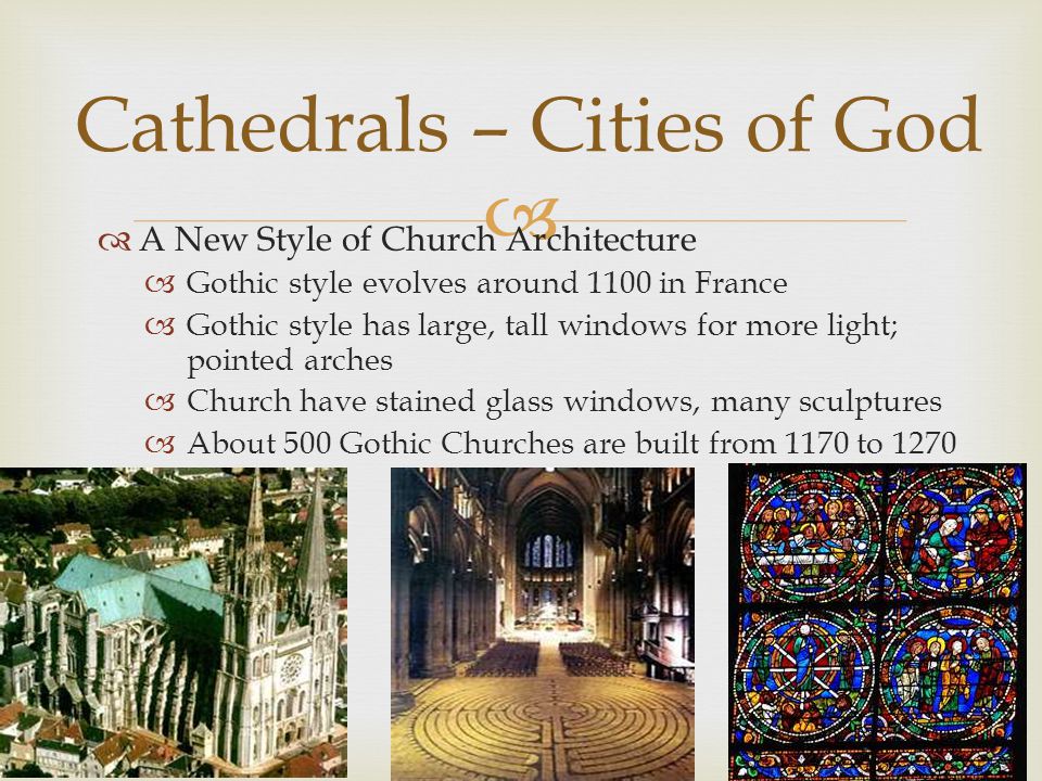   A New Style of Church Architecture  Gothic style evolves around 1100 in France  Gothic style has large, tall windows for more light; pointed arches  Church have stained glass windows, many sculptures  About 500 Gothic Churches are built from 1170 to 1270 Cathedrals – Cities of God