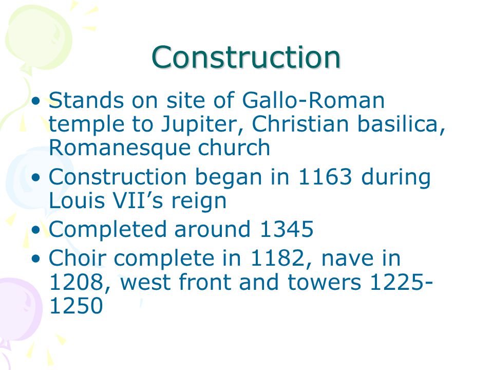 Construction Stands on site of Gallo-Roman temple to Jupiter, Christian basilica, Romanesque church Construction began in 1163 during Louis VII’s reign Completed around 1345 Choir complete in 1182, nave in 1208, west front and towers