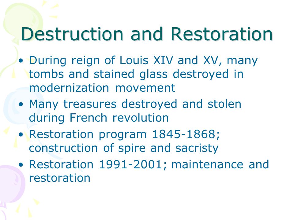Destruction and Restoration During reign of Louis XIV and XV, many tombs and stained glass destroyed in modernization movement Many treasures destroyed and stolen during French revolution Restoration program ; construction of spire and sacristy Restoration ; maintenance and restoration