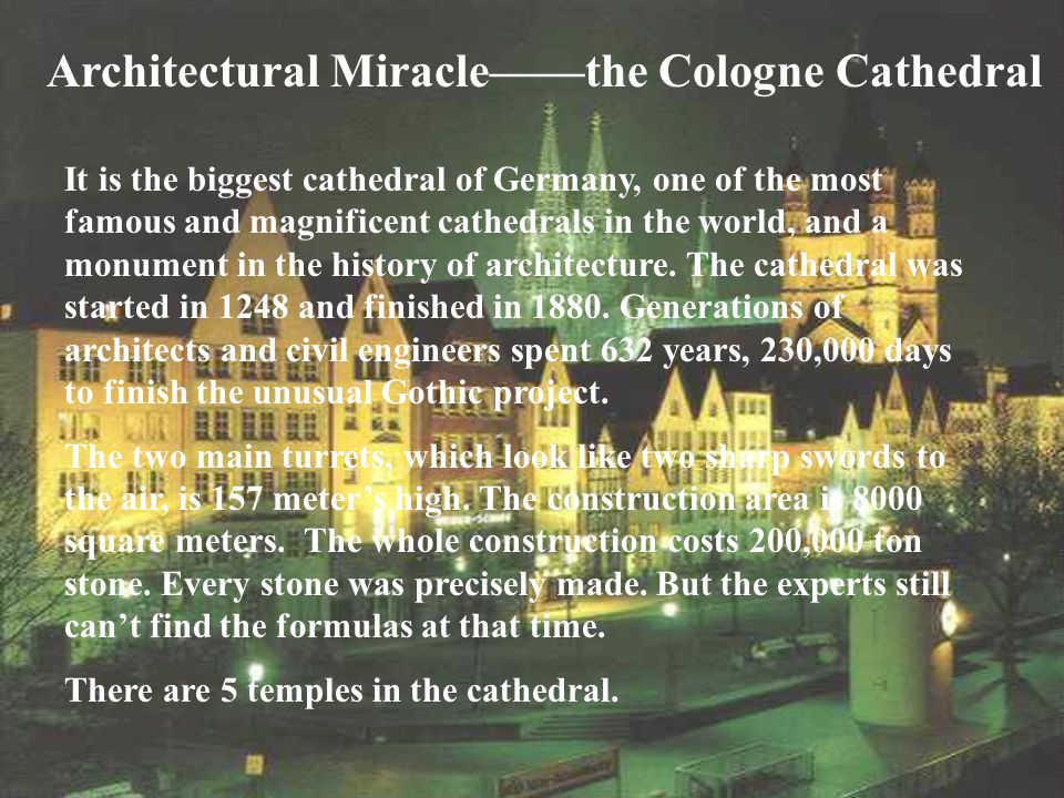 Architectural Miracle——the Cologne Cathedral It is the biggest cathedral of Germany, one of the most famous and magnificent cathedrals in the world, and a monument in the history of architecture.