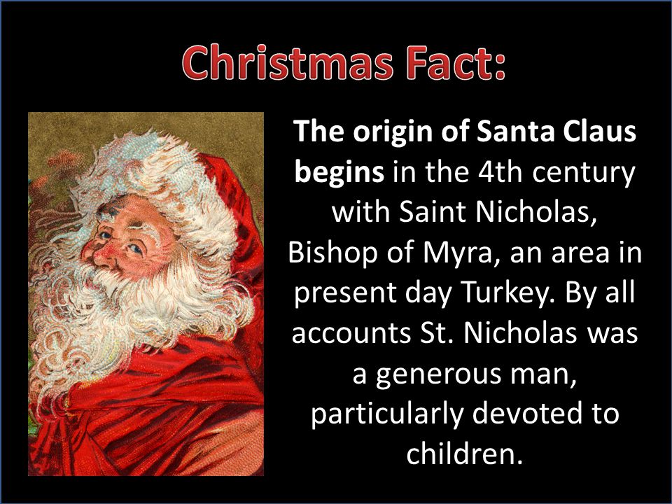 The origin of Santa Claus begins in the 4th century with Saint Nicholas, Bishop of Myra, an area in present day Turkey.