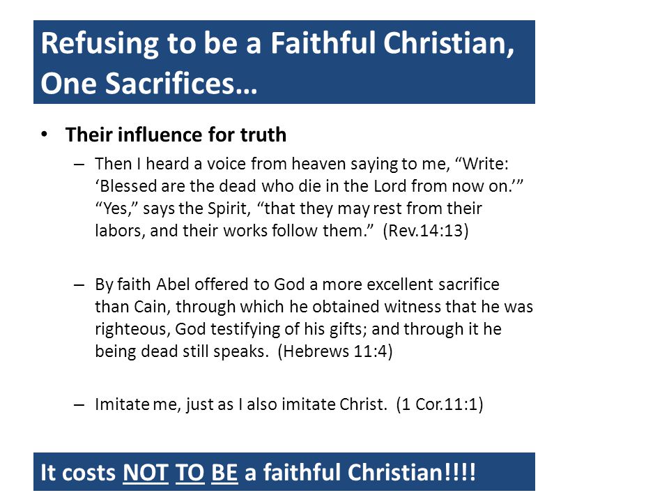 Refusing to be a Faithful Christian, One Sacrifices… Their influence for truth – Then I heard a voice from heaven saying to me, Write: ‘Blessed are the dead who die in the Lord from now on.’ Yes, says the Spirit, that they may rest from their labors, and their works follow them. (Rev.14:13) – By faith Abel offered to God a more excellent sacrifice than Cain, through which he obtained witness that he was righteous, God testifying of his gifts; and through it he being dead still speaks.