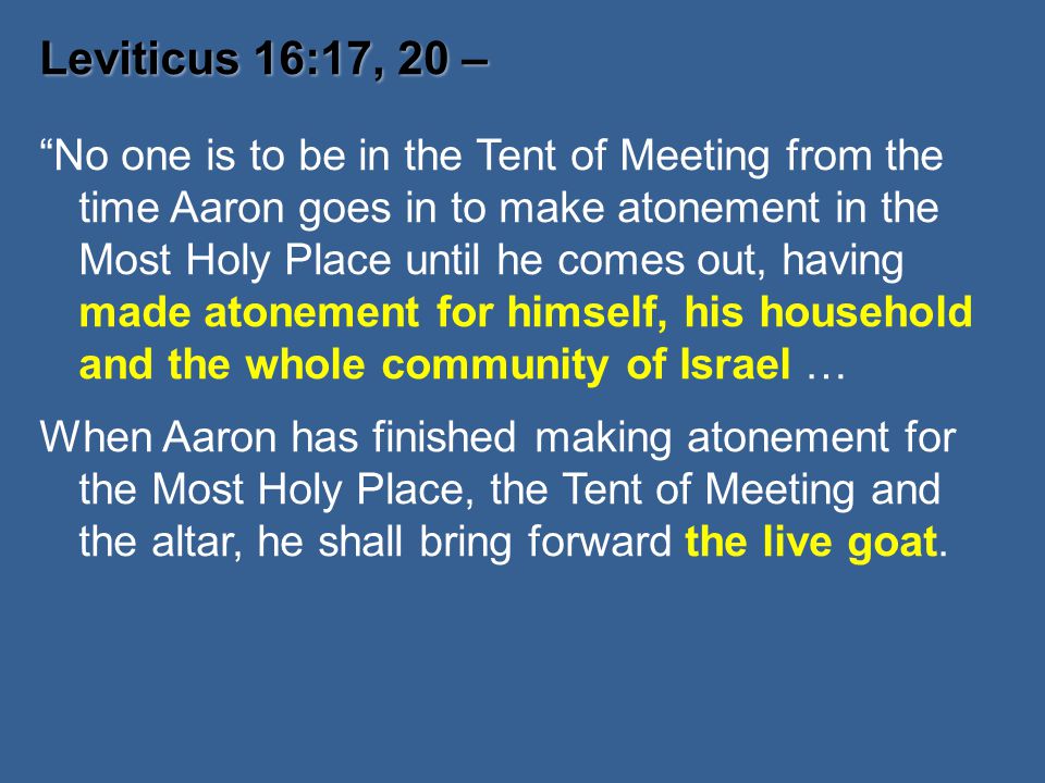 Leviticus 16:17, 20 – Leviticus 16:17, 20 – No one is to be in the Tent of Meeting from the time Aaron goes in to make atonement in the Most Holy Place until he comes out, having made atonement for himself, his household and the whole community of Israel … When Aaron has finished making atonement for the Most Holy Place, the Tent of Meeting and the altar, he shall bring forward the live goat.